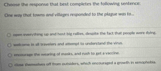 Choose the response that best completes the following sentence:
One way that towns and villages responded to the plague was to...
open everything up and host big rallies, despite the fact that people were dying.
welcome in all travelers and attempt to understand the virus.
encourage the wearing of masks, and rush to get a vaccine.
close themselves off from outsiders, which encouraged a growth in xenophobia.