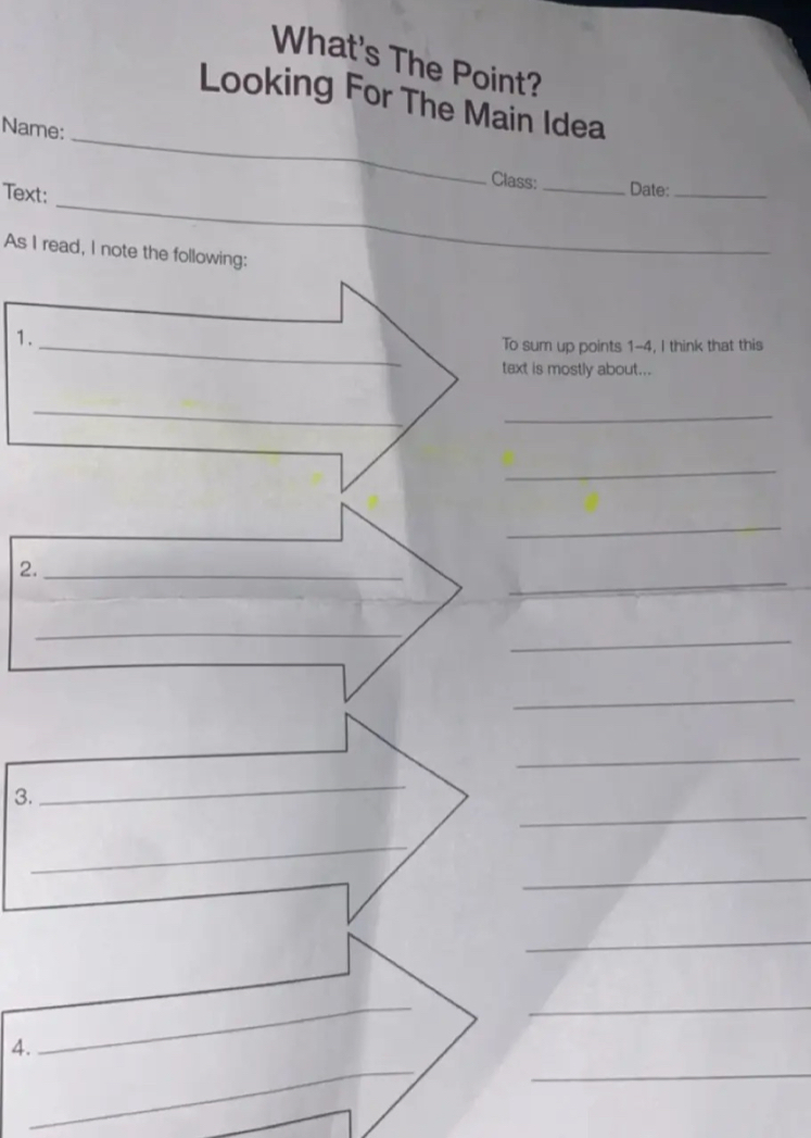 What's The Point? 
_ 
Looking For The Main Idea 
Name: 
_ 
Class: _Date:_ 
Text: 
As I read, I note the following: 
1._ 
To sum up points 1-4, I think that this 
text is mostly about... 
_ 
_ 
_ 
_ 
_ 
2._ 
_ 
_ 
_ 
_ 
_ 
_ 
3. 
_ 
_ 
_ 
_ 
_ 
_ 
4. 
_