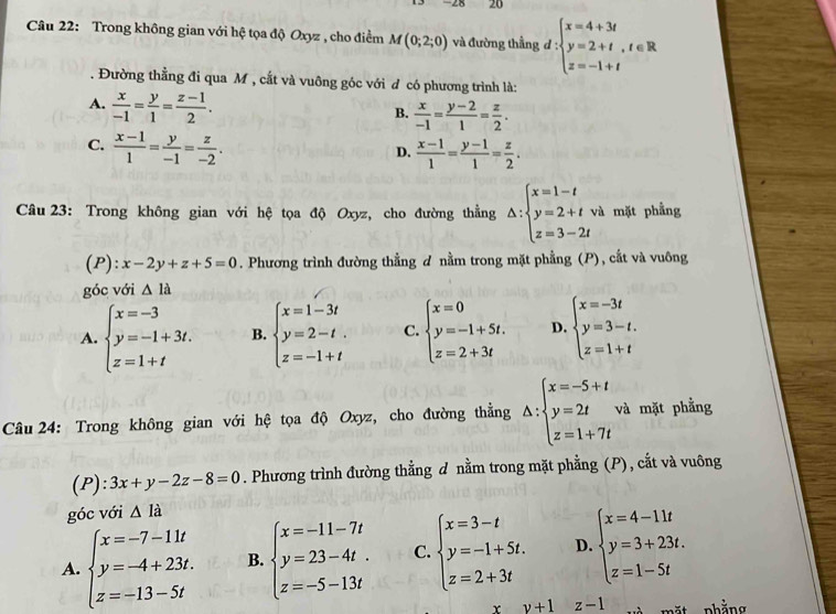 Trong không gian với hệ tọa độ Oxyz , cho điểm M(0;2;0) và đường thẳng :d:beginarrayl x=4+3t y=2+t,t∈ R z=-1+tendarray..  Đường thẳng đi qua M , cắt và vuông góc với đ có phương trình là:
A.  x/-1 = y/1 = (z-1)/2 .
B.  x/-1 = (y-2)/1 = z/2 .
C.  (x-1)/1 = y/-1 = z/-2 .
D.  (x-1)/1 = (y-1)/1 = z/2 .
Câu 23: Trong không gian với hệ tọa độ Oxyz, cho đường thẳng △ :beginarrayl x=1-t y=2+tvi z=3-2tendarray. 1 mặt phẳng
(P):x-2y+z+5=0. Phương trình đường thẳng đ nằm trong mặt phẳng (P), cắt và vuông
góc với △ la
A. beginarrayl x=-3 y=-1+3t. z=1+tendarray. B. beginarrayl x=1-3t y=2-t. z=-1+tendarray. C. beginarrayl x=0 y=-1+5t. z=2+3tendarray. D. beginarrayl x=-3t y=3-t. z=1+tendarray.
Câu 24: Trong không gian với hệ tọa độ Oxyz, cho đường thẳng △ :beginarrayl x=-5+t y=2t z=1+7tendarray. và mặt phẳng
(P): 3x+y-2z-8=0. Phương trình đường thẳng d nằm trong mặt phẳng (P), cắt và vuông
góc với △ Ia
A. beginarrayl x=-7-11t y=-4+23t. z=-13-5tendarray. B. beginarrayl x=-11-7t y=23-4t. z=-5-13tendarray. C. beginarrayl x=3-t y=-1+5t. z=2+3tendarray. D. beginarrayl x=4-11t y=3+23t. z=1-5tendarray.
r y+1z-1