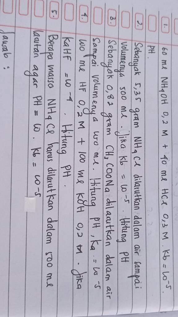 60 me NH_4OH0, 2M+40 me HCl 0,3M· kb=10^(-5). 
PH. 
2. Sebanyak 5, 35 gram NH_4 ca dilarutkan dalam air sampai 
volumenya so0 mu. Jika kb=10^(-5).Hitung PH 
3. Sebanyak o, 82 gram CH_3COONa dilarutkan dalam air 
Sampai volumeny a wo me. Hifung pH, K_a=10
4. wo me HF 0.2M+100 me k8H o, 2. fika 
KalF =10-4 Hitung PH. 
5. Berapa massa NH_4 C harus dilarutkan dalam 5oo me 
lautan agan PH=w. kb=w-5
Jauab :