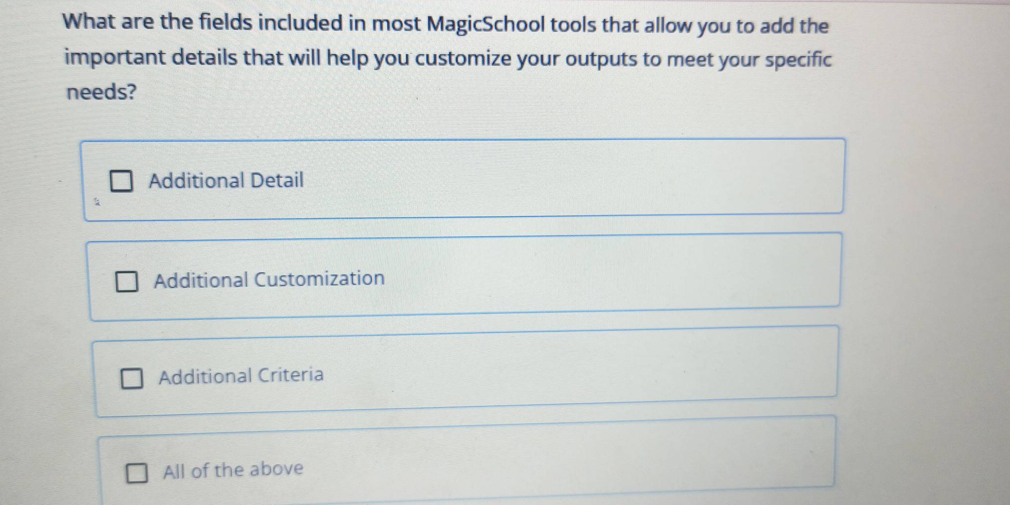 What are the fields included in most MagicSchool tools that allow you to add the
important details that will help you customize your outputs to meet your specific
needs?
Additional Detail
Additional Customization
Additional Criteria
All of the above