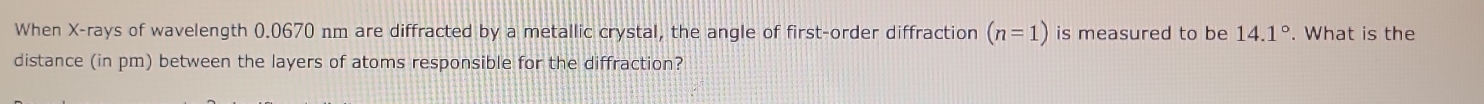 When X -rays of wavelength 0.0670 nm are diffracted by a metallic crystal, the angle of first-order diffraction (n=1) is measured to be 14.1°. What is the 
distance (in pm) between the layers of atoms responsible for the diffraction?