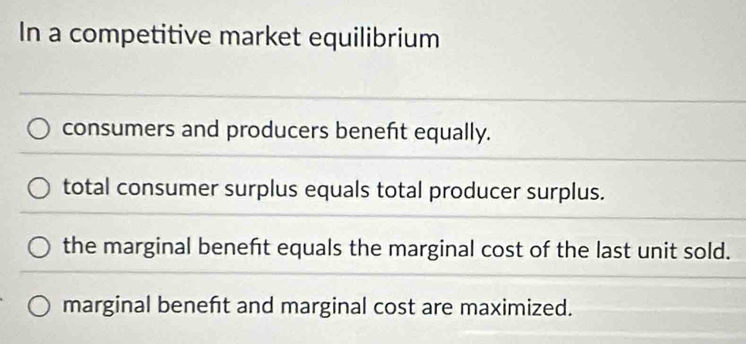 In a competitive market equilibrium
consumers and producers benefit equally.
total consumer surplus equals total producer surplus.
the marginal beneft equals the marginal cost of the last unit sold.
marginal beneft and marginal cost are maximized.