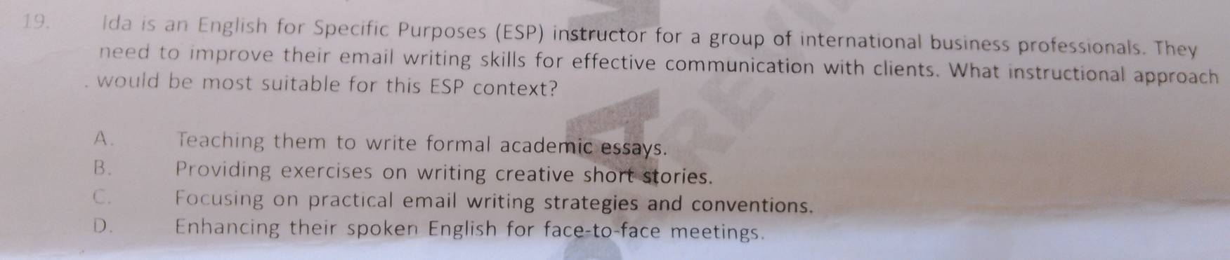 Ida is an English for Specific Purposes (ESP) instructor for a group of international business professionals. They
need to improve their email writing skills for effective communication with clients. What instructional approach
would be most suitable for this ESP context?
A. Teaching them to write formal academic essays.
B. Providing exercises on writing creative short stories.
C. Focusing on practical email writing strategies and conventions.
D. Enhancing their spoken English for face-to-face meetings.