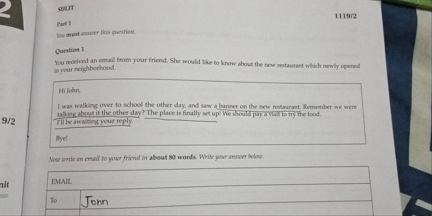 SULIT 
1119/2 
Part 1 
You must answer this question. 
Question 1 
You received an email from your friend. She would like to know about the new restaurant which newly opened 
in your neighborhood. 
Hi John, 
I was walking over to school the other day, and saw a banner on the new restaurant. Remember we were 
talking about it the other day? The place is finally set up! We should pay a visit to try the food. 
9/2 I'll be awaiting your reply. 
Bye! 
Now write an email to your friend in about 80 words. Write your answer below. 
nit 
=
