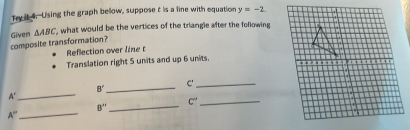 Try it 4. Using the graph below, suppose t is a line with equation y=-2. 
Given △ ABC , what would be the vertices of the triangle after the following 
composite transformation? 
Reflection over line t
Translation right 5 units and up 6 units.
B' _
C' _
A'
_
C'' _
B'' _
A'' _