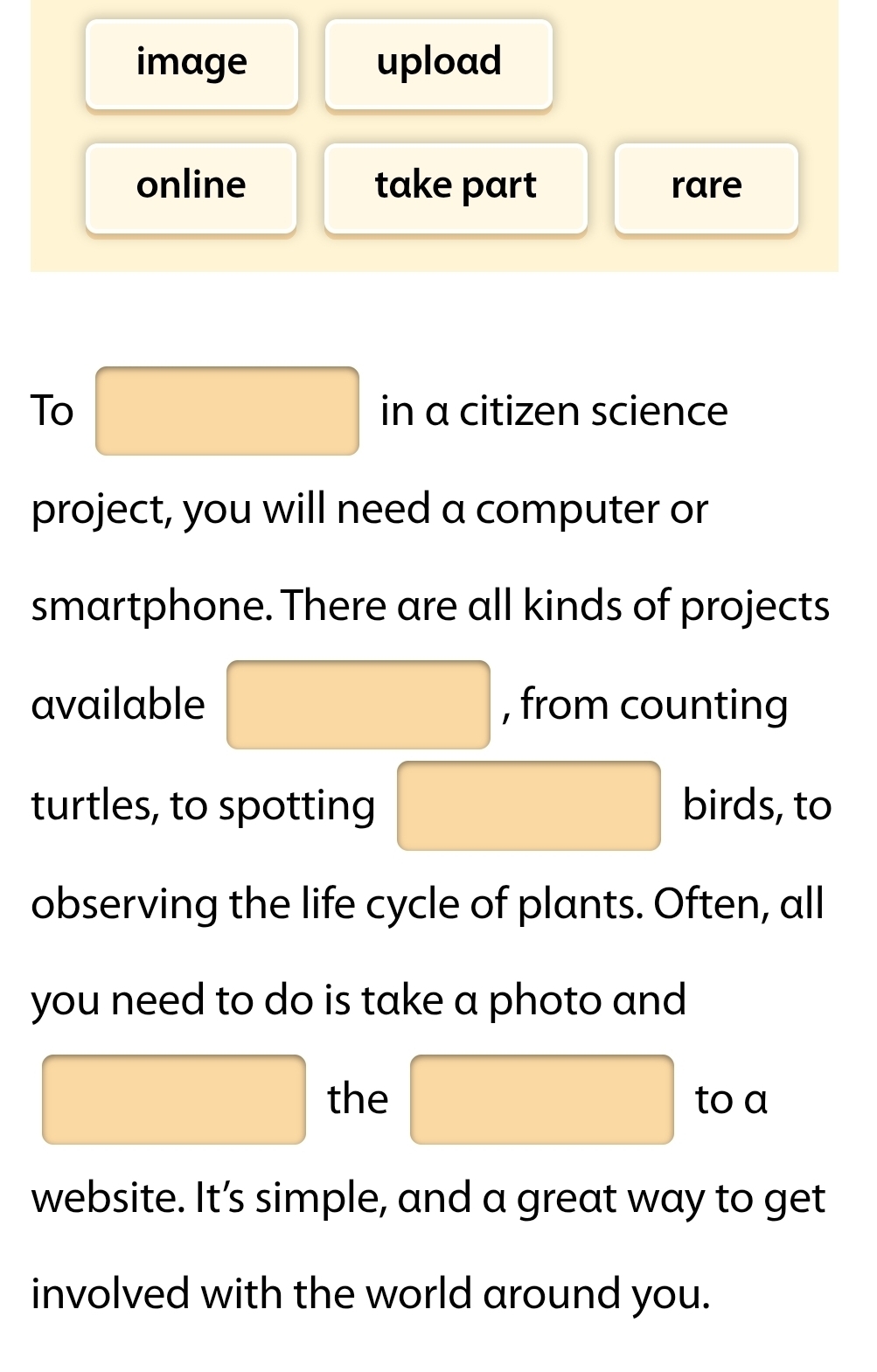 image upload 
online take part rare 
To □ in a citizen science 
project, you will need a computer or 
smartphone. There are all kinds of projects 
available □ , from counting 
turtles, to spotting □ birds, to 
observing the life cycle of plants. Often, all 
you need to do is take a photo and 
□ the □ to a 
website. It’s simple, and a great way to get 
involved with the world around you.