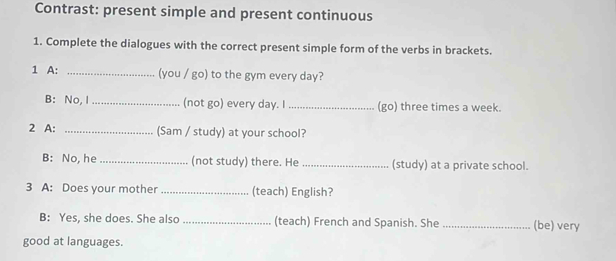 Contrast: present simple and present continuous 
1. Complete the dialogues with the correct present simple form of the verbs in brackets. 
1 A: _(you / go) to the gym every day? 
B: No, I _(not go) every day. I _(go) three times a week. 
2 A: _(Sam / study) at your school? 
B: No, he _(not study) there. He _(study) at a private school. 
3 A: Does your mother _(teach) English? 
B: Yes, she does. She also _(teach) French and Spanish. She _(be) very 
good at languages.