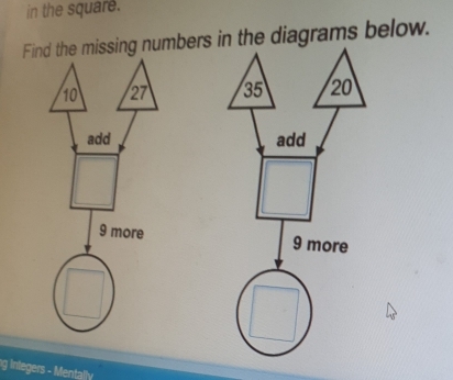 in the square. 
Find the missing numbers in the diagrams below.
10 27 35 20
add add
9 more 9 more 
g Integers - Mentally