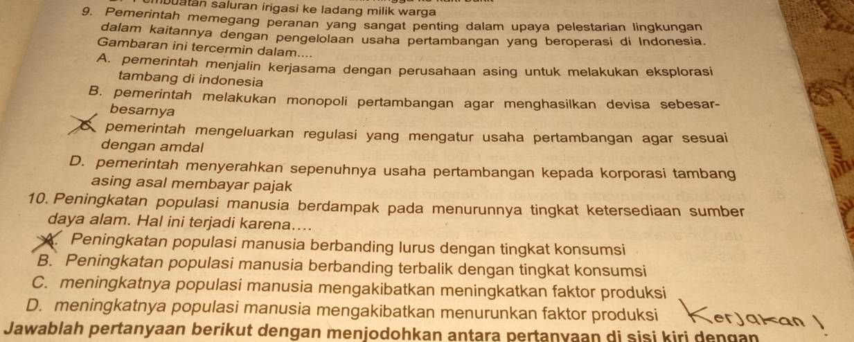 buatan saluran irigasi ke ladang milik warga
9. Pemerintah memegang peranan yang sangat penting dalam upaya pelestarian lingkungan
dalam kaitannya dengan pengelolaan usaha pertambangan yang beroperasi di Indonesia.
Gambaran ini tercermin dalam....
A. pemerintah menjalin kerjasama dengan perusahaan asing untuk melakukan eksplorasi
tambang di indonesia
B. pemerintah melakukan monopoli pertambangan agar menghasilkan devisa sebesar-
besarnya
pemerintah mengeluarkan regulasi yang mengatur usaha pertambangan agar sesuai
dengan amdal
D. pemerintah menyerahkan sepenuhnya usaha pertambangan kepada korporasi tambang
asing asal membayar pajak
10. Peningkatan populasi manusia berdampak pada menurunnya tingkat ketersediaan sumber
daya alam. Hal ini terjadi karena....
A. Peningkatan populasi manusia berbanding lurus dengan tingkat konsumsi
B. Peningkatan populasi manusia berbanding terbalik dengan tingkat konsumsi
C. meningkatnya populasi manusia mengakibatkan meningkatkan faktor produksi
D. meningkatnya populasi manusia mengakibatkan menurunkan faktor produksi erjakan |
Jawablah pertanyaan berikut dengan menjodohkan antara pertanyaan di sisi kiri dengan