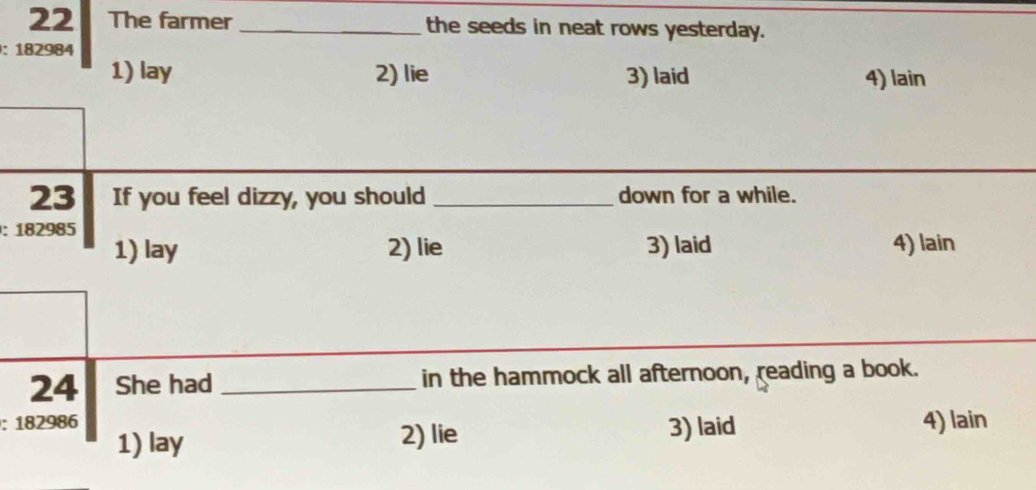 The farmer _the seeds in neat rows yesterday.
: 182984
1) lay 2) lie 3) laid 4) lain
23 If you feel dizzy, you should _down for a while.
: 182985
1) lay 2) lie 3) laid 4) lain
24 She had _in the hammock all afternoon, reading a book.
: 182986 4) lain
1) lay 3) laid
2) lie