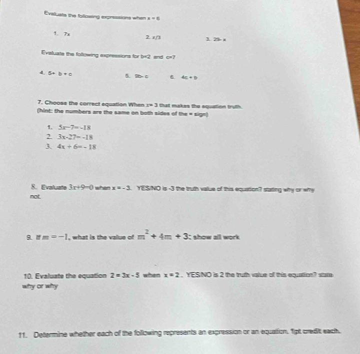 Evaluate the following expressions when x=6
1. 7x 2 z/3 3. 23- z
Evaluate the following expressions for b=2 and c=7
4. 5+b+c
5! BD-C 6 4c+b
7. Choose the correct equation When x=3 that makes the oquation truth 
(hint: the numbers are the same on both sides of the = sign) 
1. 5x-7=-18
2 3x-27=-18
3. 4x+6=-18
8. Evaluate 3x+9=0 when x=-3 YESNO is -3 the truth value of this equation? statting why or why 
not. 
9. If m=-1 , what is the value of m^2+4m+3 it show all work 
10. Evaluate the equation 2=3x-5 when x=2. YESNO is 2 the truth value of this equation? state 
why or why 
11. Determine whether each of the following represents an expression or an equation. 1pt cradit each.