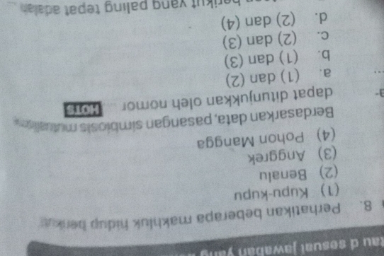 tau d sesual jawabán yang
8. Perhatikan beberapa makhluk hidup berku
(T) Kupu-kupu
(2) Benalu
(3) Anggrek
(4) Pohon Mangga
Berdasarkan data, pasangan simbiosis mutualism
] dapat ditunjukkan oleh nomor Ho1s
. a. (1) dan (2)
b. (1) dan (3)
c. (2) dan (3)
d. (2) dan (4)
berikut yang paling tepat adalah .