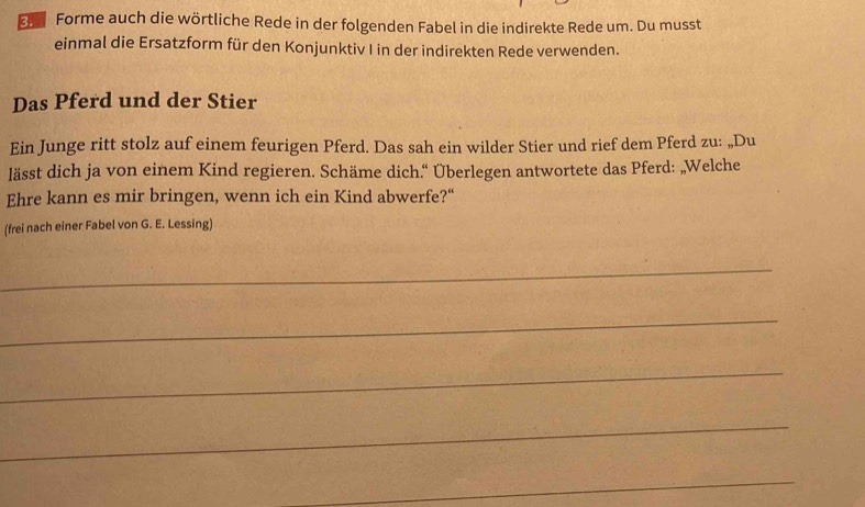 Forme auch die wörtliche Rede in der folgenden Fabel in die indirekte Rede um. Du musst 
einmal die Ersatzform für den Konjunktiv I in der indirekten Rede verwenden. 
Das Pferd und der Stier 
Ein Junge ritt stolz auf einem feurigen Pferd. Das sah ein wilder Stier und rief dem Pferd zu: „Du 
lässt dich ja von einem Kind regieren. Schäme dich.“ Überlegen antwortete das Pferd: „Welche 
Ehre kann es mir bringen, wenn ich ein Kind abwerfe?" 
(frei nach einer Fabel von G. E. Lessing) 
_ 
_ 
_ 
_ 
_