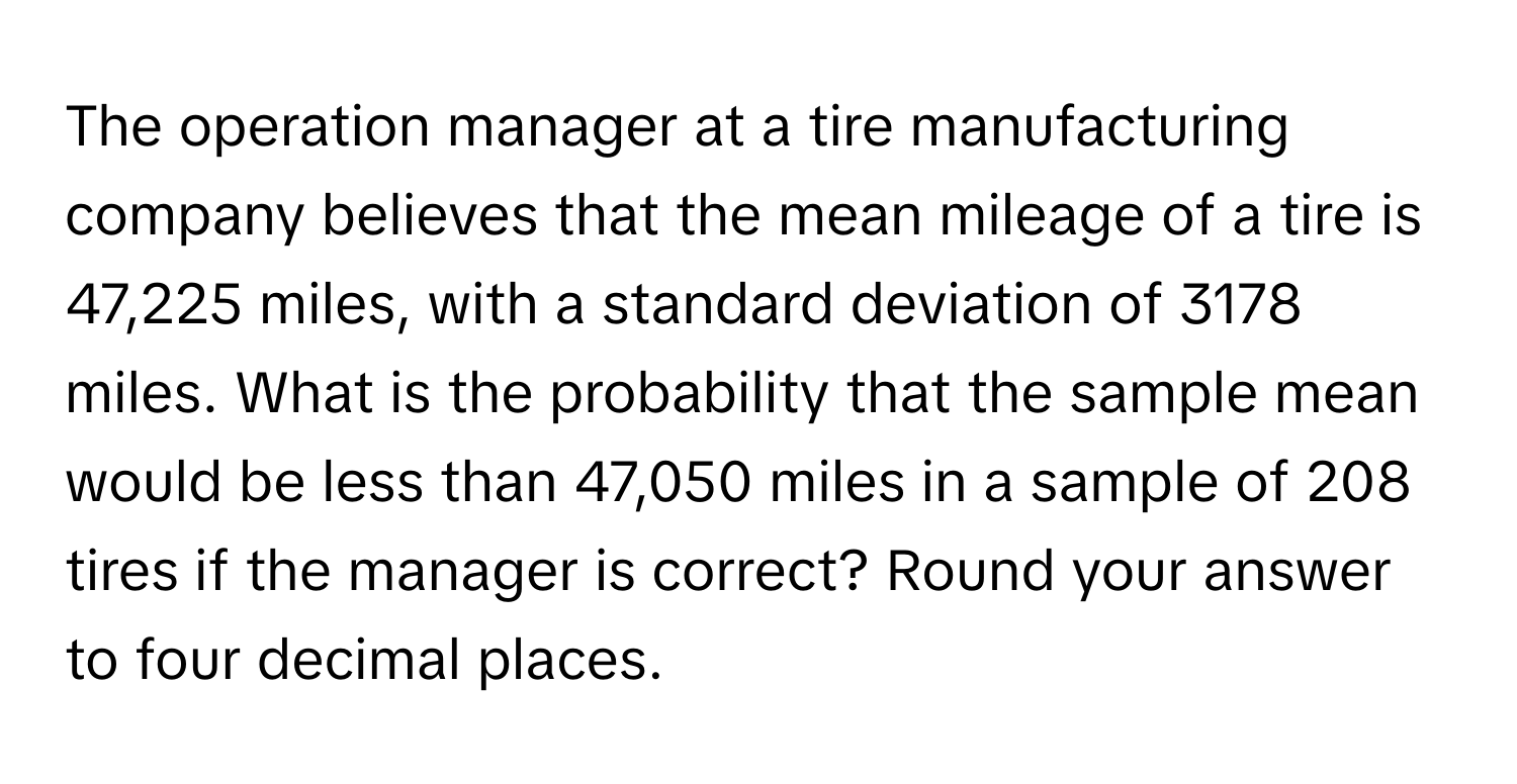 The operation manager at a tire manufacturing company believes that the mean mileage of a tire is 47,225 miles, with a standard deviation of 3178 miles. What is the probability that the sample mean would be less than 47,050 miles in a sample of 208 tires if the manager is correct? Round your answer to four decimal places.