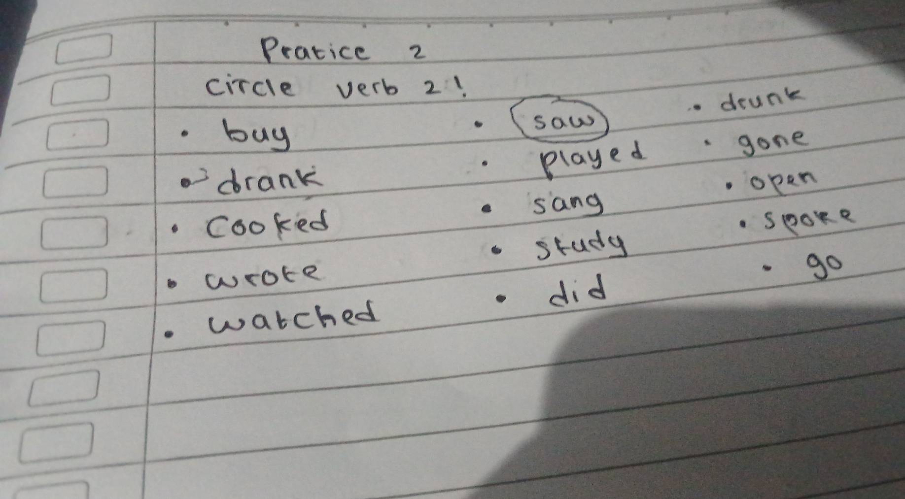 Pratice 2 
circle verb 2! 
deunk 
buy 
saw 
played gone 
drank opan 
sang 
cooked spoke 
study 
wrote 
go 
did 
watched