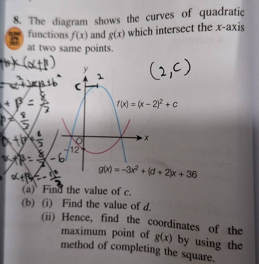 The diagram shows the curves of quadratic 
CLONE functions f(x) and g(x) which intersect the x-axis 
SPM 
2021 at two same points.
y
f(x)=(x-2)^2+c
0
12
g(x)=-3x^2+(d+2)x+36
(a) Find the value of c. 
(b) (i) Find the value of d. 
(ii) Hence, find the coordinates of the 
maximum point of g(x) by using the 
method of completing the square.