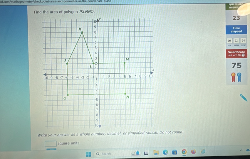 Questions 
answe 
Find the area of polygon JKLMNO. 
23 
Time 
elapsed 
00 32 24 
HR MIN SE C 
SmartScore 
out of 100 7
75
square units 
5earch