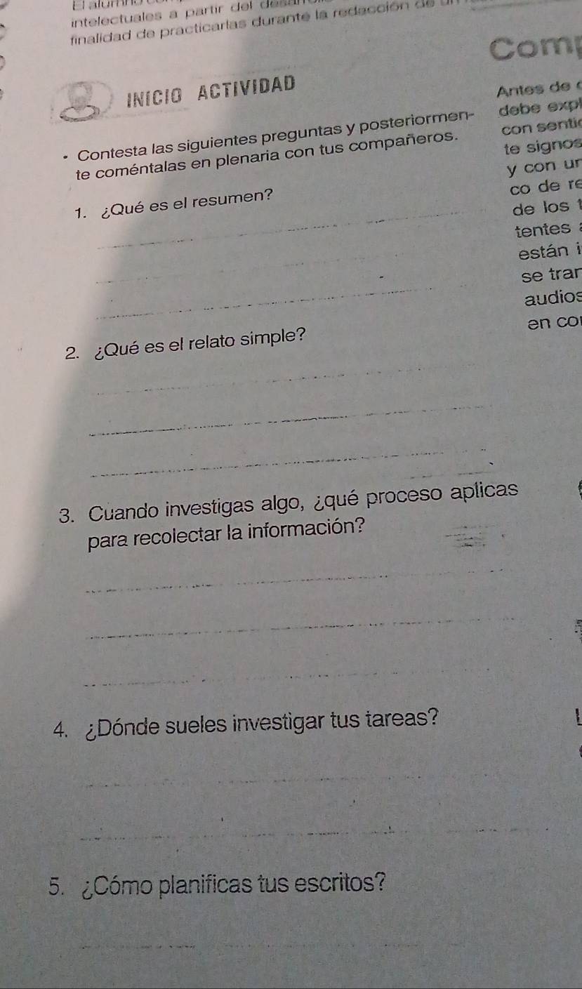 alómno 
intelectuales a partir del es 
finalidad de practicarlas durante la redacción d e 
Comp 
INICIO ACTIVIDAD 
Antes de 
Contesta las siguientes preguntas y posteriormen- debe expl 
te signos 
te coméntalas en plenaria con tus compañeros. con sentic 
co de re 
1. ¿Qué es el resumen? y con ur 
_de los 1 
tentes 
_ 
están i 
_ 
se tran 
audios 
_ 
2. ¿Qué es el relato simple? en co 
_ 
_ 
3. Cuando investigas algo, ¿qué proceso aplicas 
para recolectar la información? 
_ 
_ 
_ 
_ 
4. Dónde sueles investigar tus tareas? 
_ 
__ 
5 Cómo planificas tus escritos? 
_ 
_