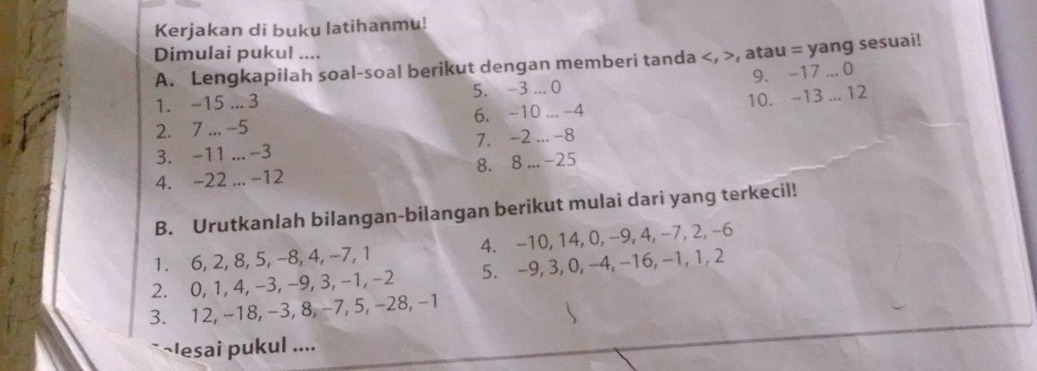 Kerjakan di buku latihanmu! 
Dimulai pukul .... 
A. Lengkapilah soal-soal berikut dengan memberi tanda , >, atau = yang sesuai! 
9. -17... 0
1. -15... 3 5. -3... 0
2. 7... -5 6. -10... -4 10. -13... 12
3. -11... -3 7. -2... -8
4. -22... -12 8. 8... -25
B. Urutkanlah bilangan-bilangan berikut mulai dari yang terkecil! 
1. 6, 2, 8, 5, -8, 4, -7, 1 4. -10, 14, 0, −9, 4, -7, 2, -6
2. 0, 1, 4, -3, -9, 3, -1, -2 5. -9, 3, 0, -4, -16, -1, 1, 2
3. 12, -18, −3, 8, −7, 5, −28, −1
~lesai pukul ....