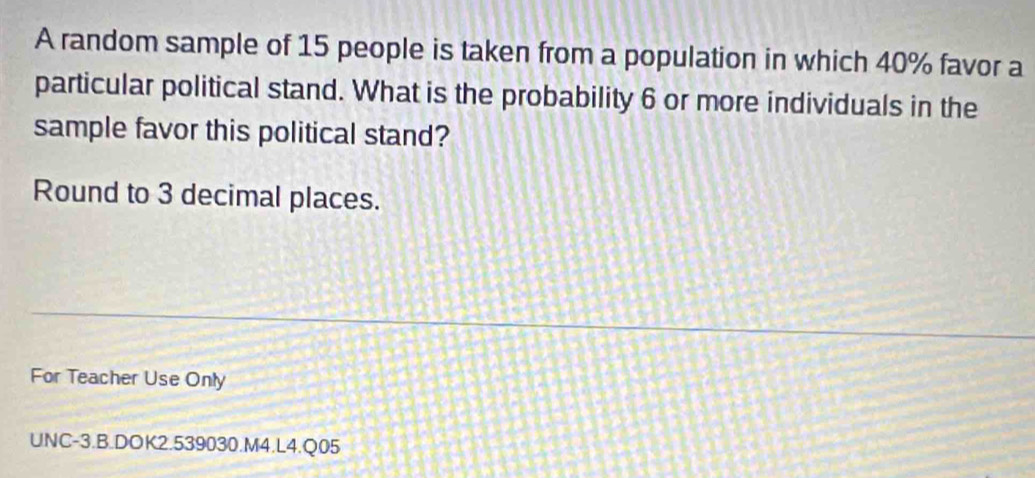 A random sample of 15 people is taken from a population in which 40% favor a 
particular political stand. What is the probability 6 or more individuals in the 
sample favor this political stand? 
Round to 3 decimal places. 
For Teacher Use Only 
UNC-3.B.DOK2.539030.M4.L4.Q05