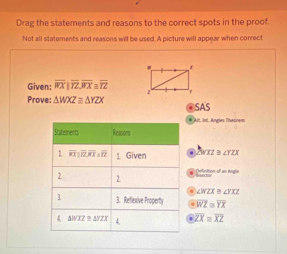 Drag the statements and reasons to the correct spots in the proof.
Not all statements and reasons will be used. A picture will appear when correct
Given: overline WXparallel overline YZ,overline WX≌ overline YZ
Prove: △ WXZ≌ △ YZX SAS
Alt. Int. Angles Theorem
∠ WXZ≌ ∠ YZX
Definition of an Angle
Bisector
∠ WZX≌ ∠ YXZ
overline WZ≌ overline YX
overline ZX≌ overline XZ