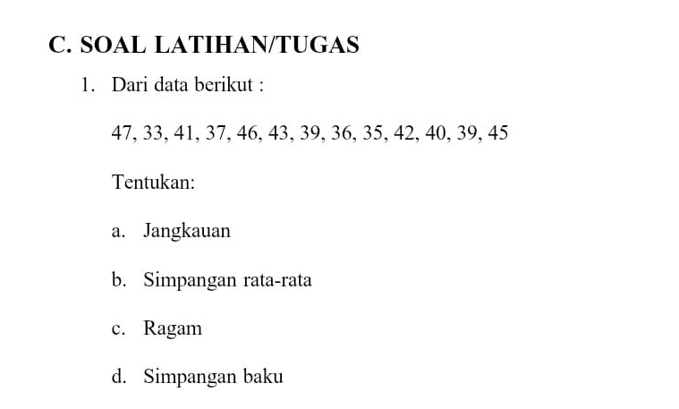 SOAL LATIHAN/TUGAS 
1. Dari data berikut :
47, 33, 41, 37, 46, 43, 39, 36, 35, 42, 40, 39, 45
Tentukan: 
a. Jangkauan 
b. Simpangan rata-rata 
c. Ragam 
d. Simpangan baku