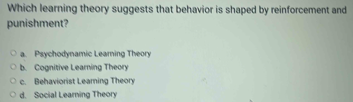 Which learning theory suggests that behavior is shaped by reinforcement and
punishment?
a. Psychodynamic Learning Theory
b. Cognitive Learning Theory
c. Behaviorist Learning Theory
d. Social Learning Theory