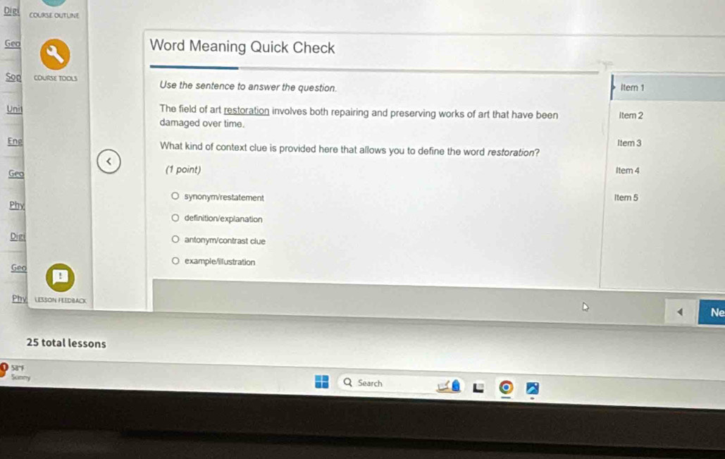 Digi COURSE OUTLINE
Geo Word Meaning Quick Check
Y
Soo COURSE TOOLS Use the sentence to answer the question. Item 1
Uni1 The field of art restoration involves both repairing and preserving works of art that have been Item 2
damaged over time.
Item 3
Eng What kind of context clue is provided here that allows you to define the word restoration?
(1 point)
Geo Item 4
synonym/restatement Item 5
Phy
definition/explanation
Digi antonym/contrast clue
Geo
example/illustration
Phy LESSON FLEDBACK
Ne
25 total lessons
58°F
Sunny
Search