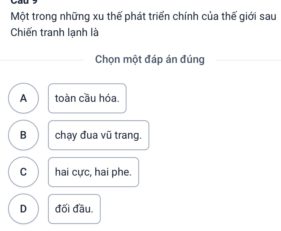 Cau
Một trong những xu thế phát triển chính của thế giới sau
Chiến tranh lạnh là
Chọn một đáp án đúng
A toàn cầu hóa.
B chạy đua vũ trang.
C hai cực, hai phe.
D đối đầu.