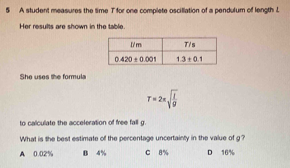 A student measures the time T for one complete oscillation of a pendulum of length L
Her results are shown in the table.
She uses the formula
T=2π sqrt(frac l)g
to calculate the acceleration of free fall g.
What is the best estimate of the percentage uncertainty in the value of g?
A 0.02% B 4% C 8% D 16%