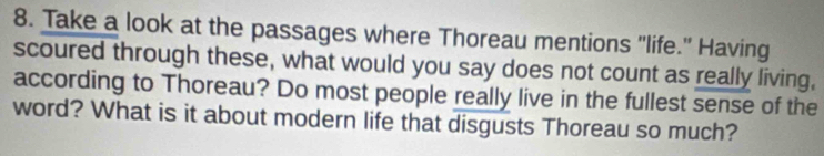 Take a look at the passages where Thoreau mentions "life." Having 
scoured through these, what would you say does not count as really living, 
according to Thoreau? Do most people really live in the fullest sense of the 
word? What is it about modern life that disgusts Thoreau so much?