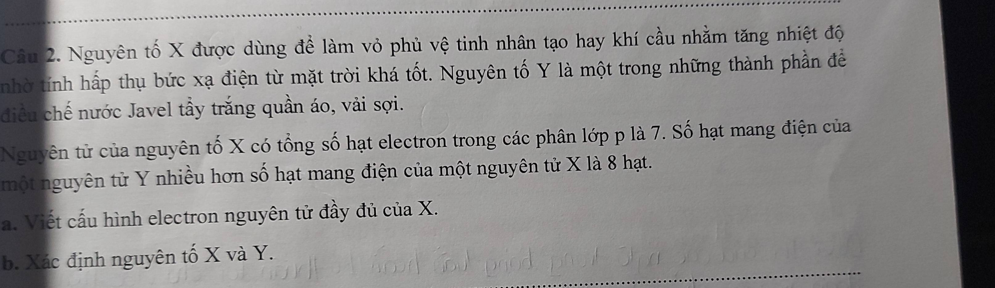 Nguyên tố X được dùng để làm vỏ phủ vệ tinh nhân tạo hay khí cầu nhằm tăng nhiệt độ 
nhờ tính hấp thụ bức xạ điện từ mặt trời khá tốt. Nguyên tố Y là một trong những thành phần để 
điều chế nước Javel tầy trắng quần áo, vải sợi. 
Nguyên tử của nguyên tố X có tổng số hạt electron trong các phân lớp p là 7. Số hạt mang điện của 
một nguyên tử Y nhiều hơn số hạt mang điện của một nguyên tử X là 8 hạt. 
a. Viết cấu hình electron nguyên tử đầy đủ của X. 
b. Xác định nguyên tố X và Y.