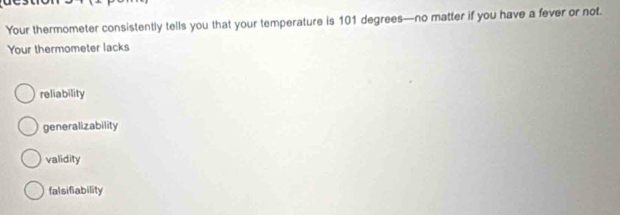 Your thermometer consistently tells you that your temperature is 101 degrees —no matter if you have a fever or not.
Your thermometer lacks
reliability
generalizability
validity
fal sifiability