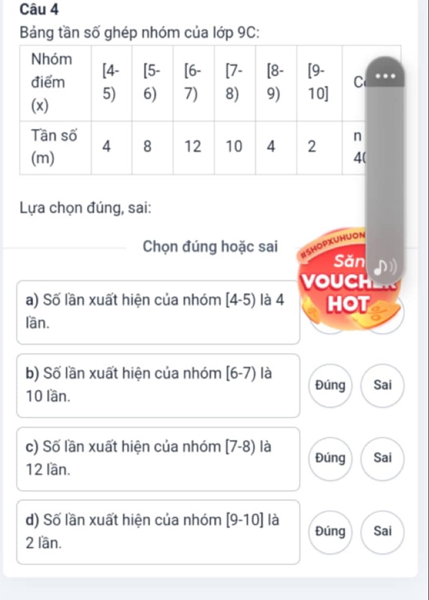 Bảng tần số ghép nhóm của lớp 9C:
Lựa chọn đúng, sai:
Chọn đúng hoặc sai ISHOPXUHUON
Săn
VOUCH
a) Số lần xuất hiện của nhóm [4-5) là 4 HOT
lần.
b) Số lần xuất hiện của nhóm [6-7) là
Đúng Sai
10 lần.
c) Số lần xuất hiện của nhóm [7-8) là
Đúng Sai
12 lần.
d) Số lần xuất hiện của nhóm [9-10] là
Đúng Sai
2 lần.