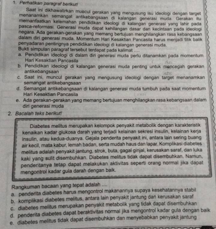 Perhatikan paragraf berikut!
Saat ini dikhawatirkan muncul gerakan yang mengusung isu ideologi dengan target
menanamkan semangat antikebangsaan di kalangan generasi muda. Gerakan itu
memanfaatkan kelemahan pendidikan ideologi di kalangan generasi yang lahir pada
pasca-reformasi. Generasi muda dapat kehilangan dasar dan kecintaan pada ideologi
negara. Ada gerakan-gerakan yang memang bertujuan menghilangkan rasa kebangsaan
dalam diri generasi muda. Momentum Hari Kesaktian Pancasila harus menjadi titik balik
penyadaran pentingnya pendidikan ideologi di kalangan generasi muda.
Bukti simpulan paragraf tersebut terdapat pada kalimat ....
a. Pendidikan ideologi di dalam diri generasi muda perlu ditanamkan pada momentum
Har Kesaktian Pancasila
b. Pendidikan ideologi di kalangan generasi muda penting untuk mencegah gerakan
antikebangsaan
c. Saat ini, muncul gerakan yang mengusung ideologi dengan target menanamkan
semangat antikebangsaan
d. Semangat antikebangsaan di kalangan generasi muda tumbuh pada saat momentum
Hari Kesaktian Pancasila
e. Ada gerakan-gerakan yang memang bertujuan menghilangkan rasa kebangsaan dalam
diri generasi muda
2. Bacalah teks berikut!
Diabetes melitus merupakan kelompok penyakit metabolik dengan karakteristik
kenaikan kadar glukosa darah yang terjadi kelainan sekresi insulin, kelainan kerja
insulin, atau kedua-duanya. Gejala penderita penyakit ini, antara lain sering buang
air kecil, mata kabur, lemah badan, serta mudah haus dan lapar. Komplikasi diabetes
melitus adalah penyakit jantung, strok, buta, gagal ginjal, kerusakan saraf, dan luka
kaki yang sulit disembuhkan. Diabetes melitus tidak dapat disembuhkan. Namun,
penderitanya tetap dapat melakukan aktivitas seperti orang normal jika dapat
mengontrol kadar gula darah dengan baik.
Rangkuman bacaan yang tepat adalah ....
a. penderita diabetes harus mengontrol makanannya supaya kesehatannya stabil
b. komplikasi diabetes melitus, antara lain penyakit jantung dan kerusakan saraf
c. diabetes melitus merupakan penyakit metabolik yang tidak dapat disembuhkan
d. penderita diabetes dapat beraktivitas normal jika mengontrol kadar gula dengan baik
e. diabetes melitus tidak dapat disembuhkan dan menyebabkan penyakit jantung