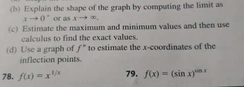 Explain the shape of the graph by computing the limit as
xto 0^+ or as xto ∈fty. 
(c) Estimate the maximum and minimum values and then use 
calculus to find the exact values. 
(d) Use a graph of f'' to estimate the x-coordinates of the 
inflection points. 
78. f(x)=x^(1/x) 79. f(x)=(sin x)^sin x