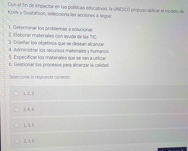 Con el fin de impactar en las políticas educativas, la UNESCO propuso aplicar el modelo de
Knirk y Guatafson, selecciona las acciones a seguir.
1. Determinar los problemas a solucionar.
2. Elaborar materiales con ayuda de las TIC.
3. Diseñar los objetivos que se desean alcanzar.
4. Administrar los recursos materiales y humanos.
5. Especificar los materiales que se van a utilizar.
6. Gestionar los procesos para alcanzar la calidad.
Seleccione la respuesta correcta:
1, 2, 3
2, 4, 6
1, 3, 5
2, 3, 6