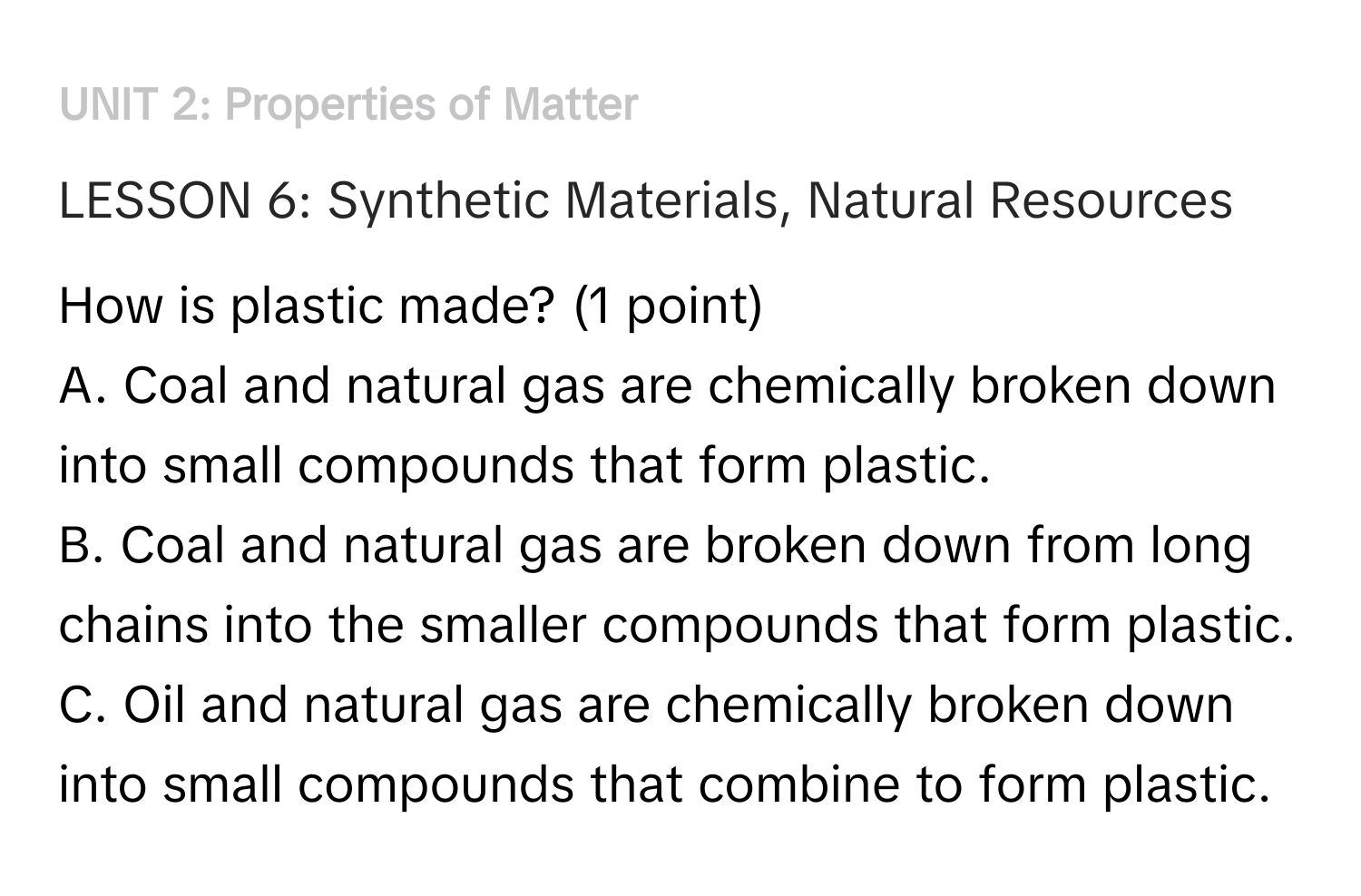 ### UNIT 2: Properties of Matter

#### LESSON 6: Synthetic Materials, Natural Resources
How is plastic made? (1 point)
A. Coal and natural gas are chemically broken down into small compounds that form plastic.
B. Coal and natural gas are broken down from long chains into the smaller compounds that form plastic.
C. Oil and natural gas are chemically broken down into small compounds that combine to form plastic.