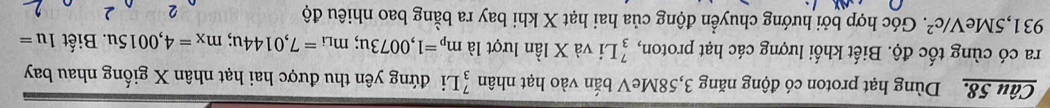 Dùng hạt proton có động năng 3,58MeV bắn vào hạt nhân _3^(7L i đứng yên thu được hai hạt nhân X giống nhau bay 
ra có cùng tốc độ. Biết khối lượng các hạt proton, beginarray)r 7 3endarray Li và X lần lượt là m_p=1,0073u; m_Li=7,0144u; m_x=4,0015u.. Biết 1u=
931,5Me V/c^2 F. Góc hợp bởi hướng chuyển động của hai hạt X khi bay ra bằng bao nhiêu độ 2