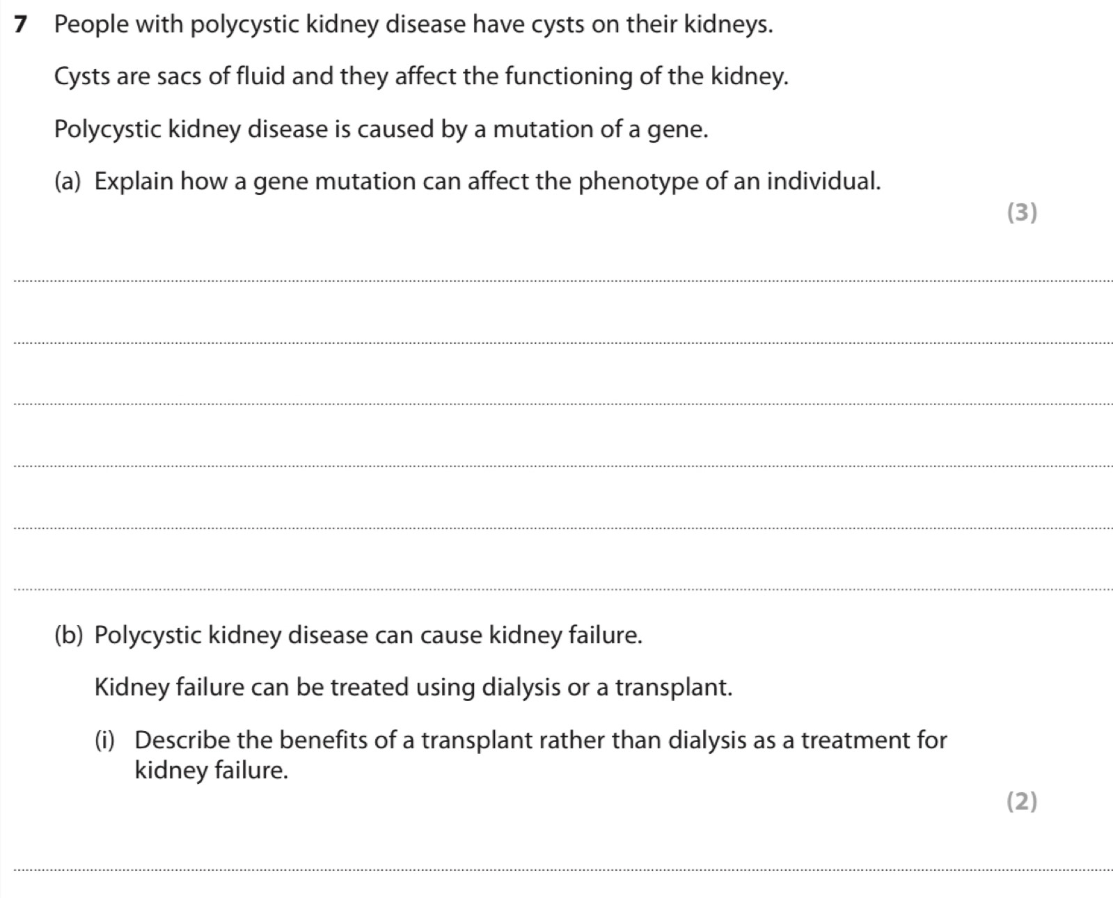 People with polycystic kidney disease have cysts on their kidneys. 
Cysts are sacs of fluid and they affect the functioning of the kidney. 
Polycystic kidney disease is caused by a mutation of a gene. 
(a) Explain how a gene mutation can affect the phenotype of an individual. 
(3) 
_ 
_ 
_ 
_ 
_ 
_ 
(b) Polycystic kidney disease can cause kidney failure. 
Kidney failure can be treated using dialysis or a transplant. 
(i) Describe the benefits of a transplant rather than dialysis as a treatment for 
kidney failure. 
(2)