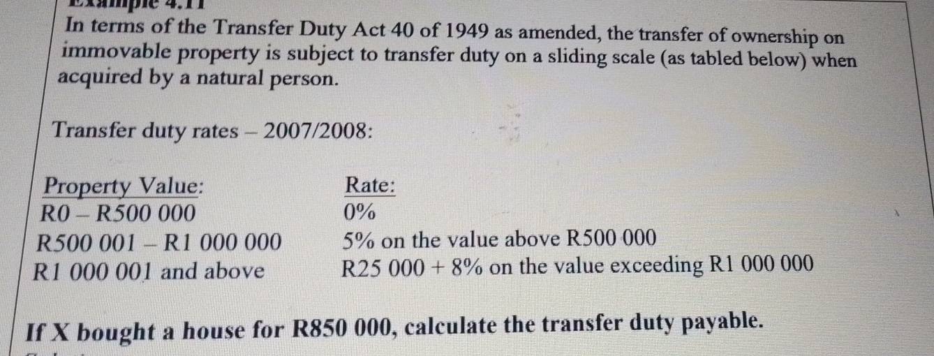 Exampie 4. 
In terms of the Transfer Duty Act 40 of 1949 as amended, the transfer of ownership on 
immovable property is subject to transfer duty on a sliding scale (as tabled below) when 
acquired by a natural person. 
Transfer duty rates - 2007/2008: 
Property Value: Rate: 
R0 - R500 000 0%
R500 001 - R1 000 000 5% on the value above R500 000
R1 000 001 and above R25000+8% on the value exceeding R1 000 000
If X bought a house for R850 000, calculate the transfer duty payable.