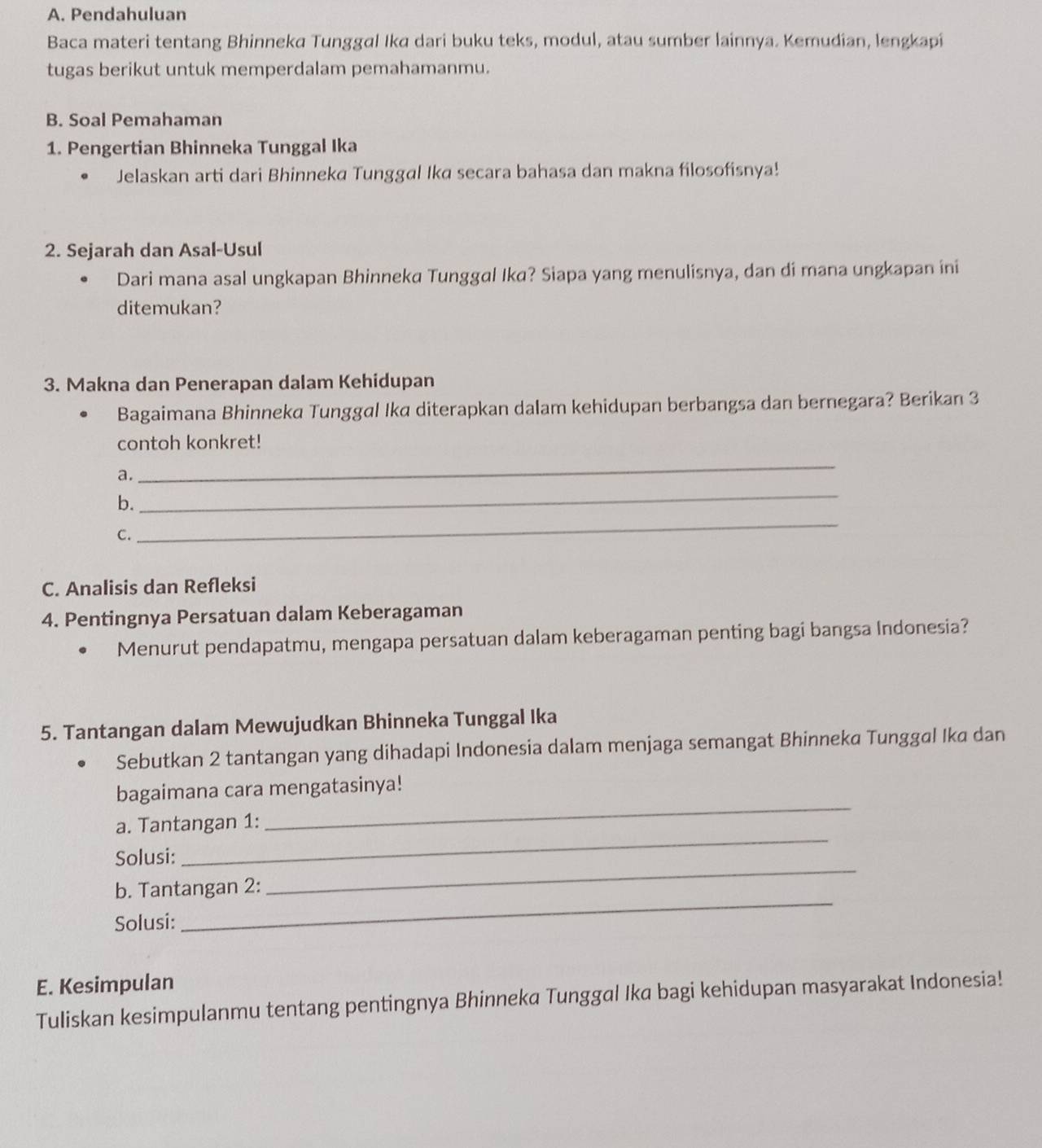 Pendahuluan 
Baca materi tentang Bhinneka Tunggal Ika dari buku teks, modul, atau sumber lainnya. Kemudian, lengkapi 
tugas berikut untuk memperdalam pemahamanmu. 
B. Soal Pemahaman 
1. Pengertian Bhinneka Tunggal Ika 
Jelaskan arti dari Bhinneka Tunggal Ika secara bahasa dan makna filosofisnya! 
2. Sejarah dan Asal-Usul 
Dari mana asal ungkapan Bhinneka Tunggal Ika? Siapa yang menulisnya, dan di mana ungkapan ini 
ditemukan? 
3. Makna dan Penerapan dalam Kehidupan 
Bagaimana Bhinneka Tunggal Ika diterapkan dalam kehidupan berbangsa dan bernegara? Berikan 3
contoh konkret! 
a. 
_ 
b. 
_ 
C. 
_ 
C. Analisis dan Refleksi 
4. Pentingnya Persatuan dalam Keberagaman 
Menurut pendapatmu, mengapa persatuan dalam keberagaman penting bagi bangsa Indonesia? 
5. Tantangan dalam Mewujudkan Bhinneka Tunggal Ika 
Sebutkan 2 tantangan yang dihadapi Indonesia dalam menjaga semangat Bhinneka Tunggal Ika dan 
bagaimana cara mengatasinya! 
a. Tantangan 1: 
_ 
Solusi: 
_ 
b. Tantangan 2: 
_ 
Solusi: 
_ 
E. Kesimpulan 
Tuliskan kesimpulanmu tentang pentingnya Bhinneka Tunggal Ika bagi kehidupan masyarakat Indonesia!