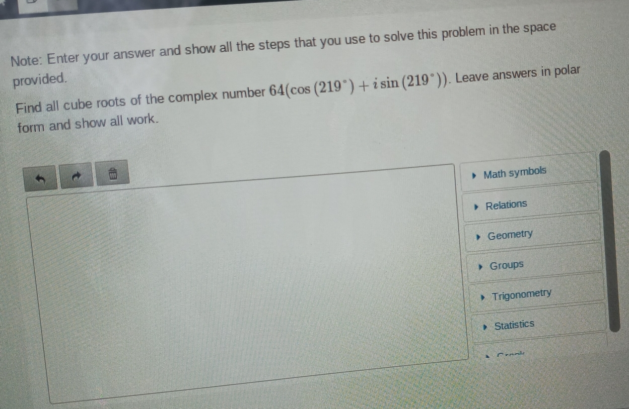 Note: Enter your answer and show all the steps that you use to solve this problem in the space 
provided. 
Find all cube roots of the complex number 64(cos (219°)+isin (219°)). Leave answers in polar 
form and show all work.