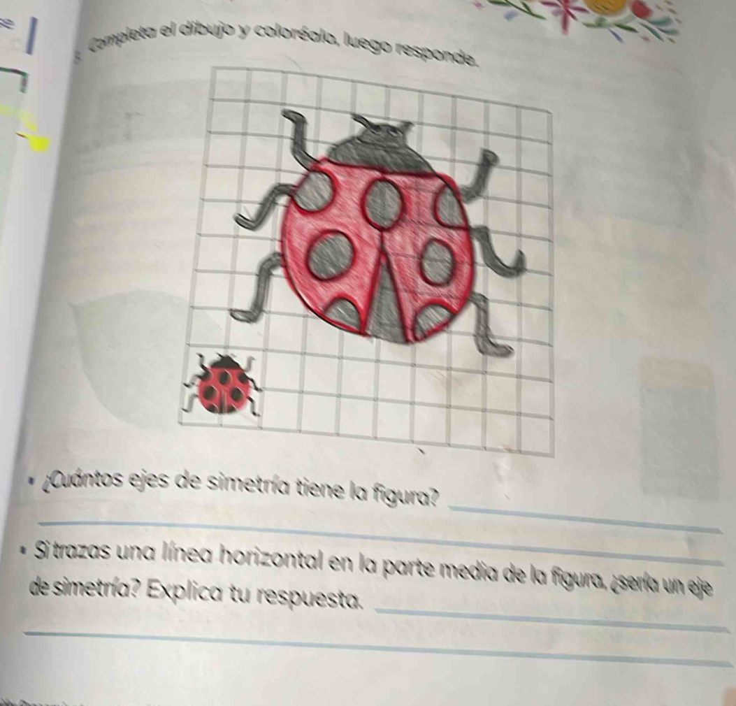 Completa el dibujo y coloréalo, luego respon 
_ 
* ¿¡Cuántos ejes de simetría tiene la figura? 
_ 
_ 
Si trazas una línea horizontal en la parte media de la figura, ¿sería un eje 
de simetría? Explica tu respuesta. 
_ 
_