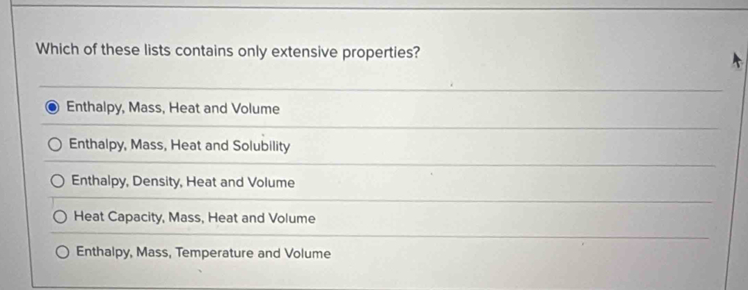 Which of these lists contains only extensive properties?
Enthalpy, Mass, Heat and Volume
Enthalpy, Mass, Heat and Solubility
Enthalpy, Density, Heat and Volume
Heat Capacity, Mass, Heat and Volume
Enthalpy, Mass, Temperature and Volume