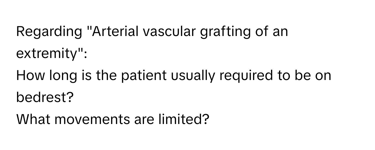 Regarding "Arterial vascular grafting of an extremity": 
How long is the patient usually required to be on bedrest? 
What movements are limited?