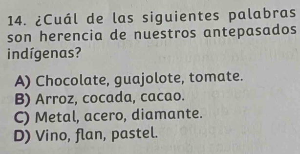 ¿Cuál de las siguientes palabras
son herencia de nuestros antepasados
indígenas?
A) Chocolate, guajolote, tomate.
B) Arroz, cocada, cacao.
C) Metal, acero, diamante.
D) Vino, flan, pastel.