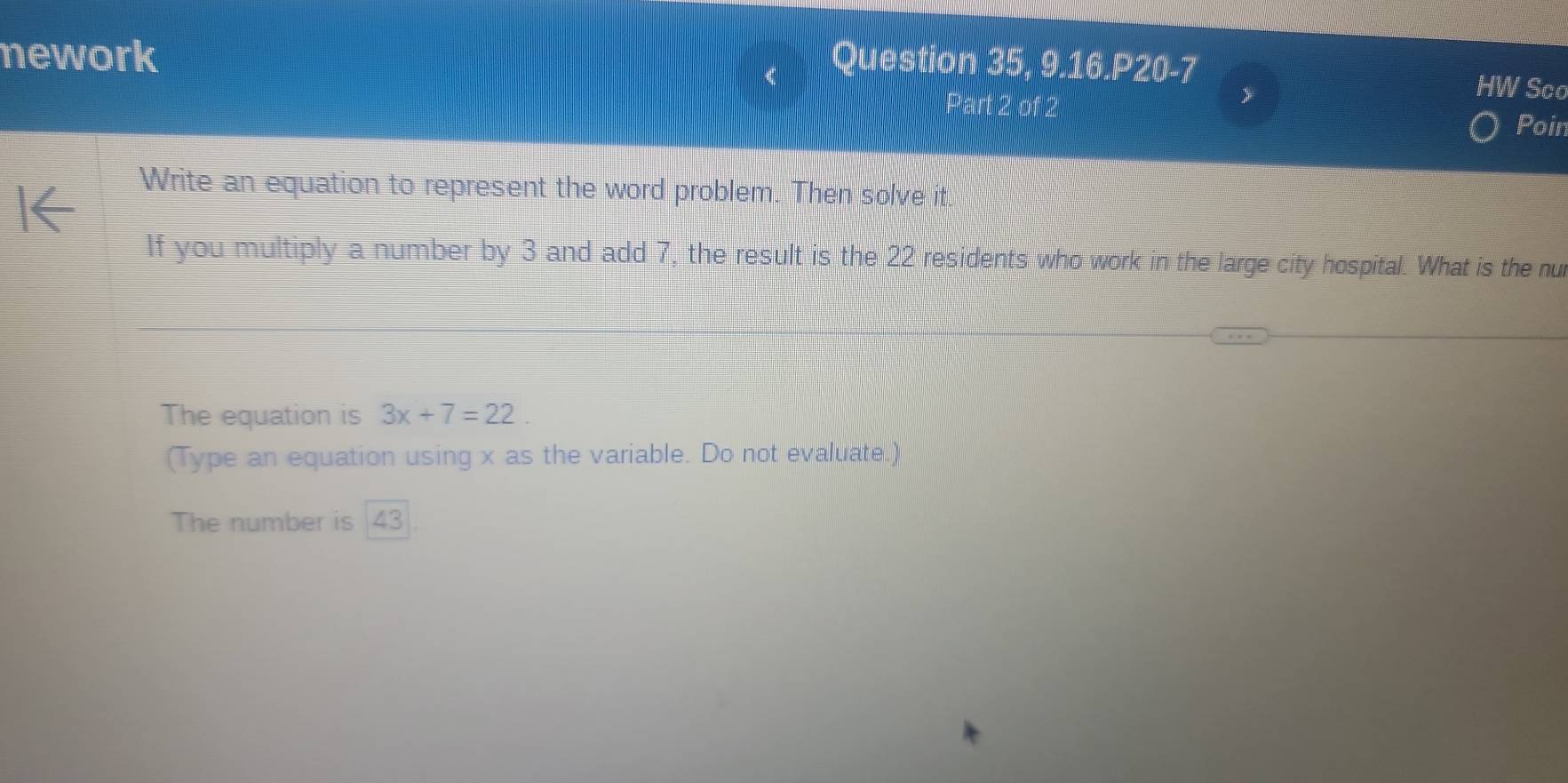 nework Question 35, 9.16.P20-7 
HW Sco 
Part 2 of 2 Poin 
Write an equation to represent the word problem. Then solve it. 
If you multiply a number by 3 and add 7, the result is the 22 residents who work in the large city hospital. What is the nu 
The equation is 3x+7=22. 
(Type an equation using x as the variable. Do not evaluate.) 
The number is 43