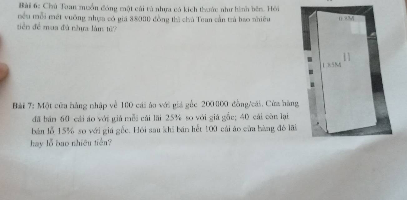 Chú Toan muốn đóng một cái tủ nhựa có kích thước như hình bên. Hỏi 
nều mỗi mét vuỡng nhựa có giá 88000 đồng thì chú Toan cần trả bao nhiều 
tiền đề mua đủ nhựa làm tủ? 
Bài 7: Một cửa hàng nhập về 100 cái áo với giá gốc 200000 đồng/cái. Cửa hàng 
đã bán 60 cái áo với giá mỗi cái lãi 25% so với giá gốc; 40 cái còn lại 
bán lỗ 15% so với giá gốc. Hỏi sau khi bán hết 100 cái áo cửa hàng đó lãi 
hay lỗ bao nhiêu tiền?